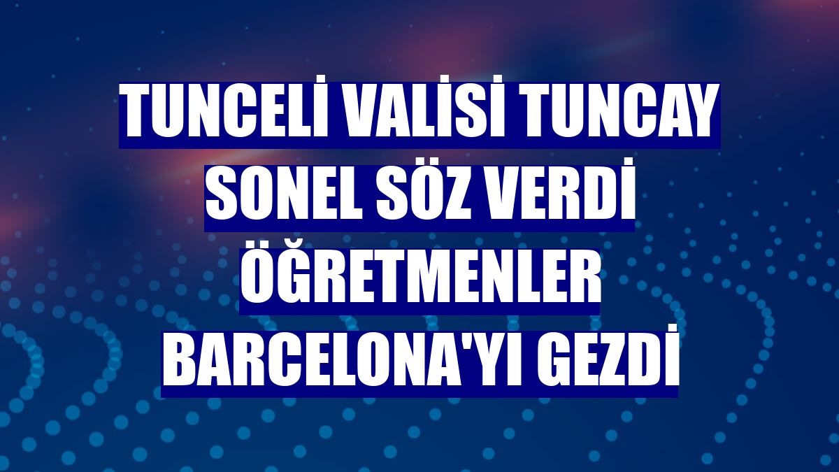 Tunceli Valisi Tuncay Sonel söz verdi öğretmenler Barcelona'yı gezdi