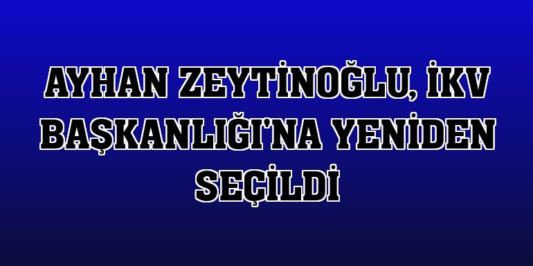 Ayhan Zeytinoğlu, İKV Başkanlığı'na yeniden seçildi