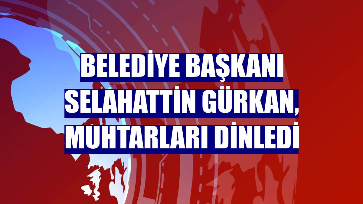 Belediye Başkanı Selahattin Gürkan, muhtarları dinledi