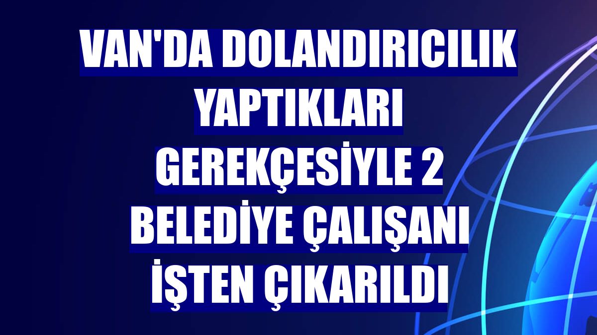 Van'da dolandırıcılık yaptıkları gerekçesiyle 2 belediye çalışanı işten çıkarıldı