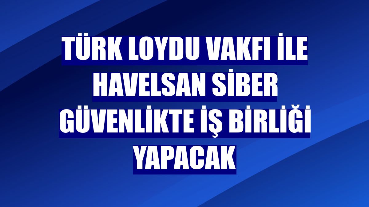 Türk Loydu Vakfı ile HAVELSAN siber güvenlikte iş birliği yapacak