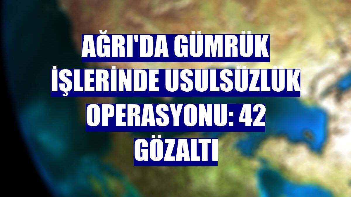 Ağrı'da gümrük işlerinde usulsüzlük operasyonu: 42 gözaltı