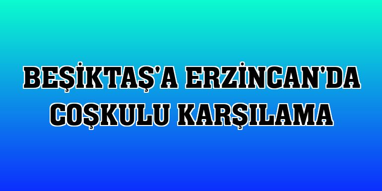 Beşiktaş'a Erzincan'da coşkulu karşılama