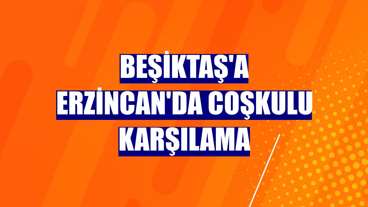 Beşiktaş'a Erzincan'da coşkulu karşılama