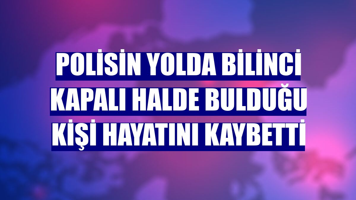 Polisin yolda bilinci kapalı halde bulduğu kişi hayatını kaybetti