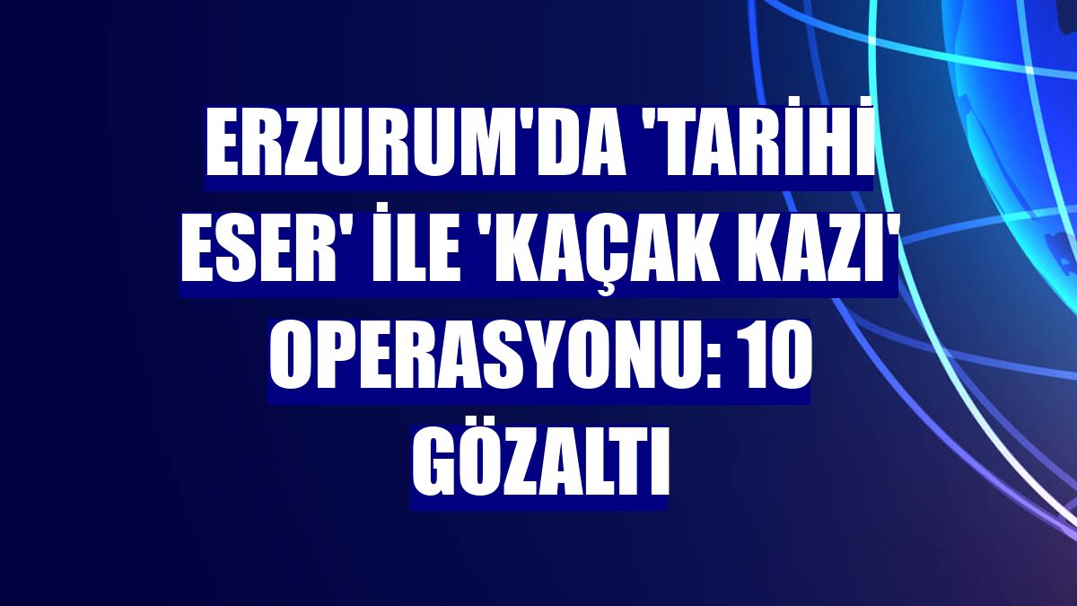 Erzurum'da 'tarihi eser' ile 'kaçak kazı' operasyonu: 10 gözaltı