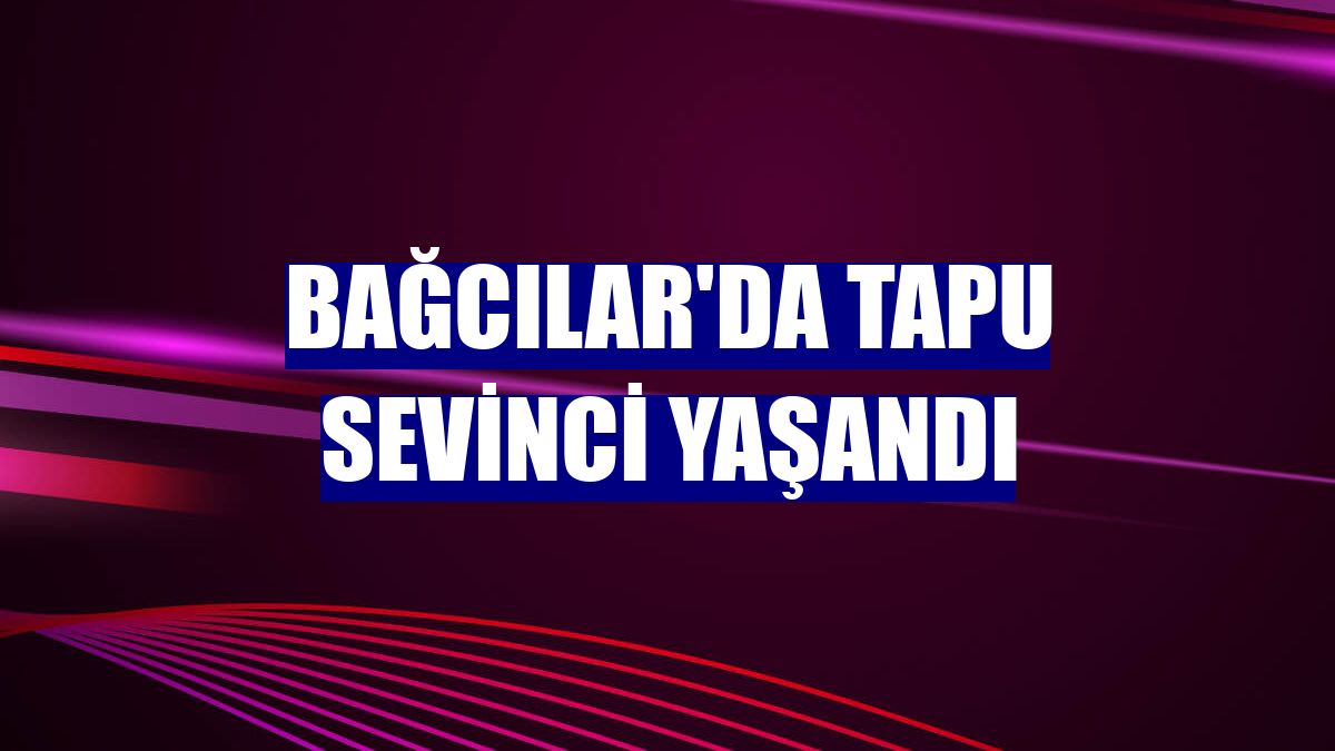 Bağcılar'da tapu sevinci yaşandı