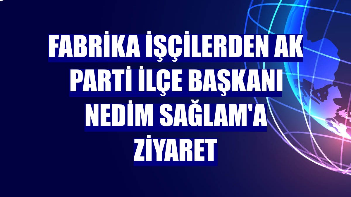 Fabrika işçilerden AK Parti İlçe Başkanı Nedim Sağlam'a ziyaret