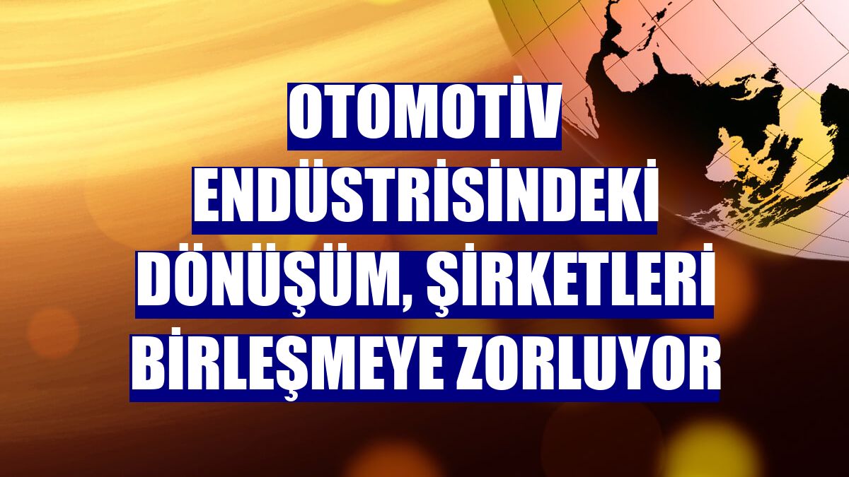 Otomotiv endüstrisindeki dönüşüm, şirketleri birleşmeye zorluyor