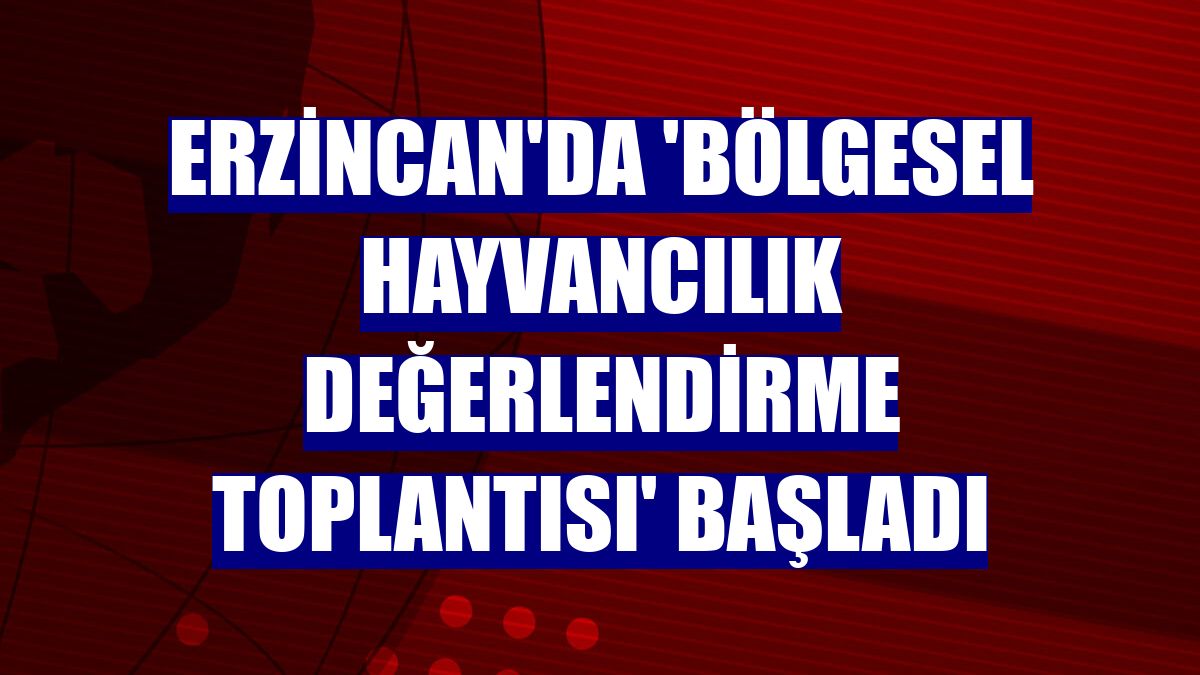 Erzincan'da 'Bölgesel Hayvancılık Değerlendirme Toplantısı' başladı