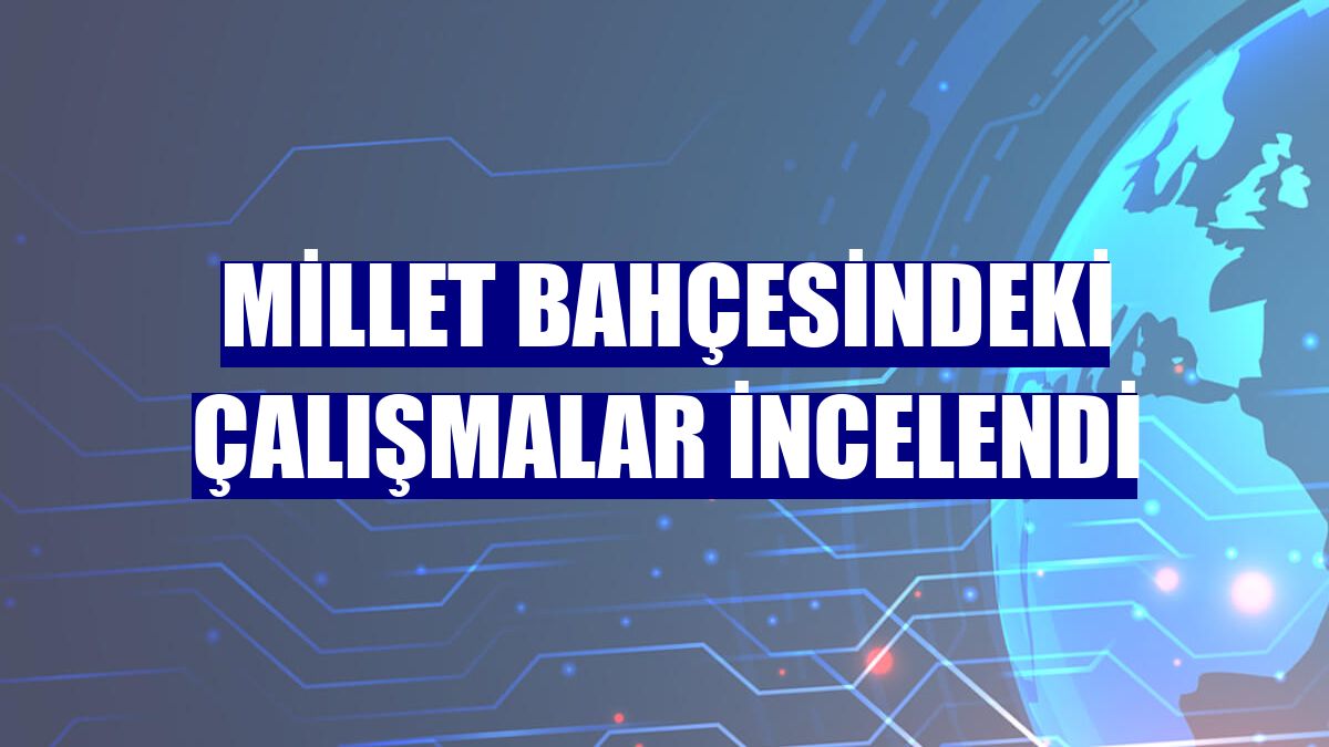 Millet Bahçesindeki çalışmalar incelendi