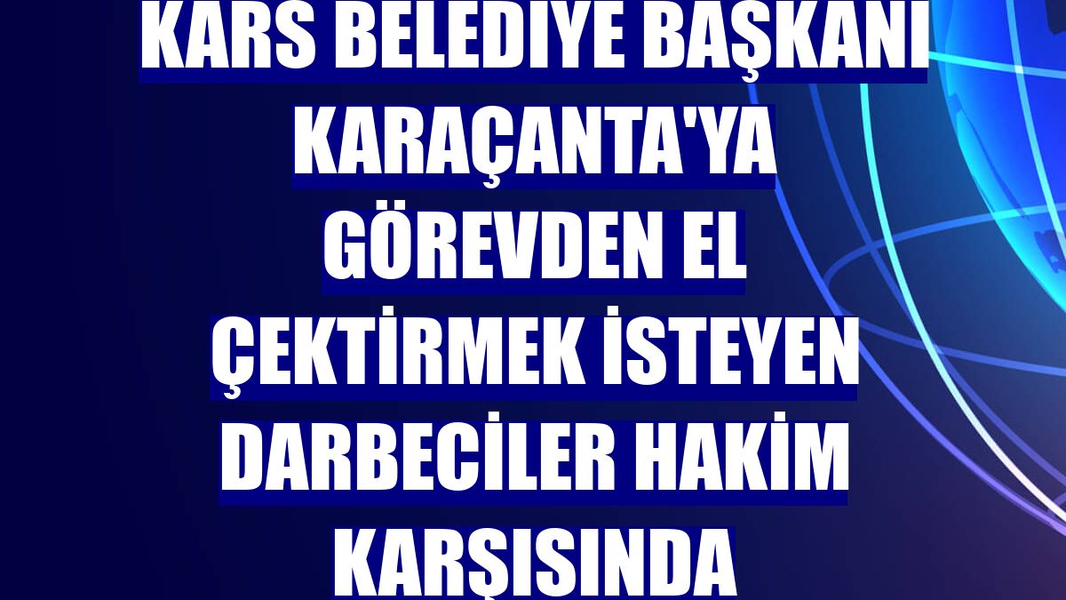 Kars Belediye Başkanı Karaçanta'ya görevden el çektirmek isteyen darbeciler hakim karşısında