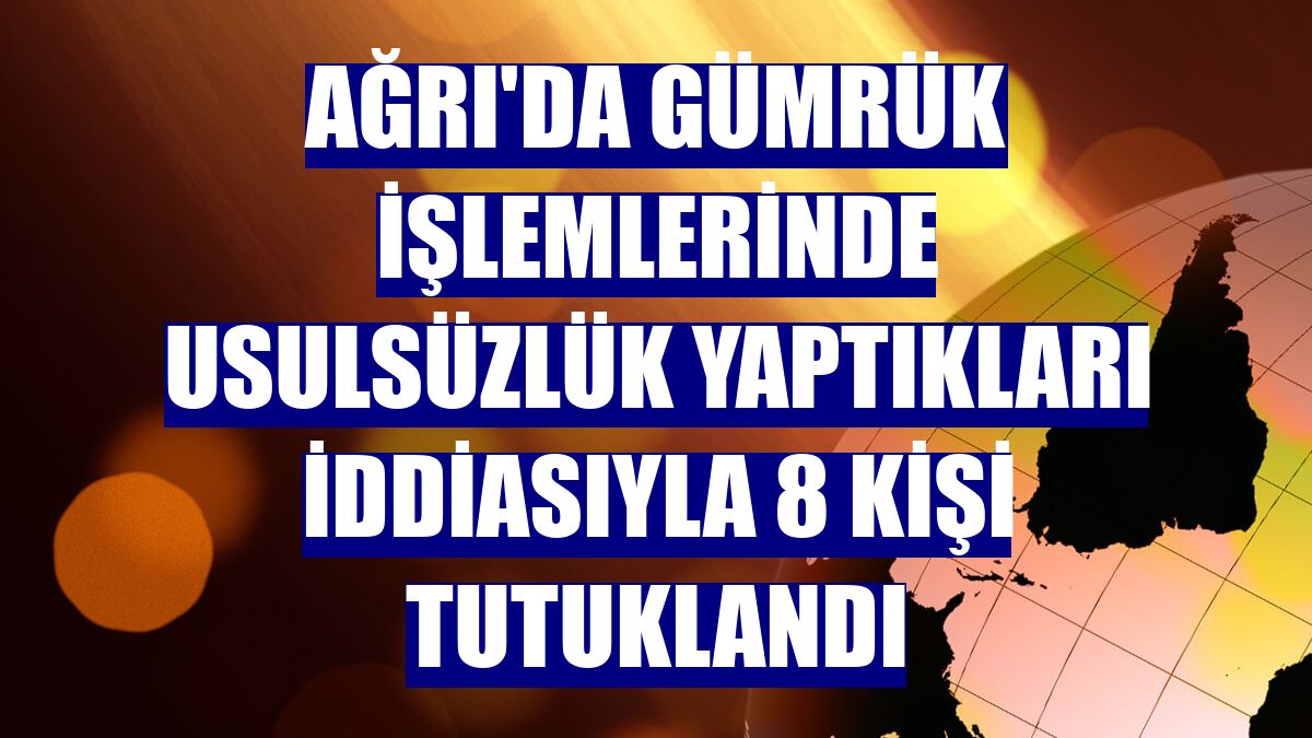 Ağrı'da gümrük işlemlerinde usulsüzlük yaptıkları iddiasıyla 8 kişi tutuklandı