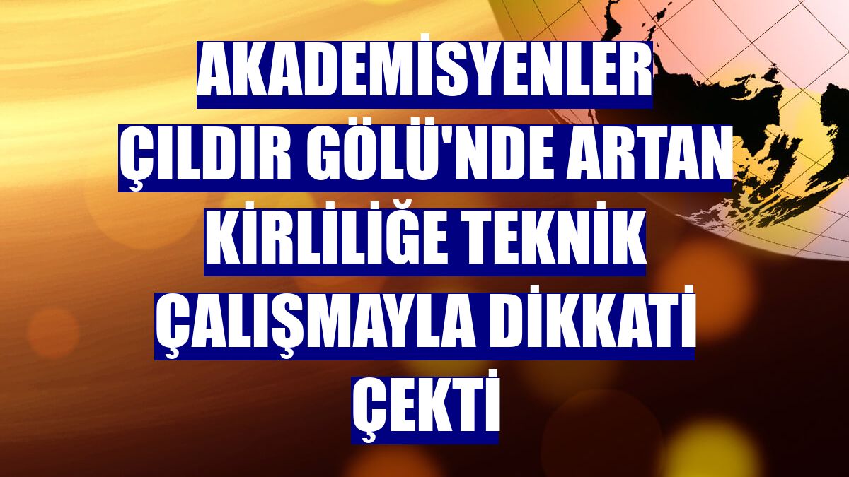 Akademisyenler Çıldır Gölü'nde artan kirliliğe teknik çalışmayla dikkati çekti