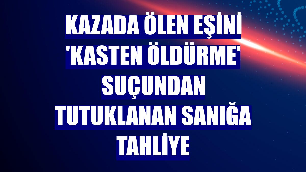 Kazada ölen eşini 'kasten öldürme' suçundan tutuklanan sanığa tahliye