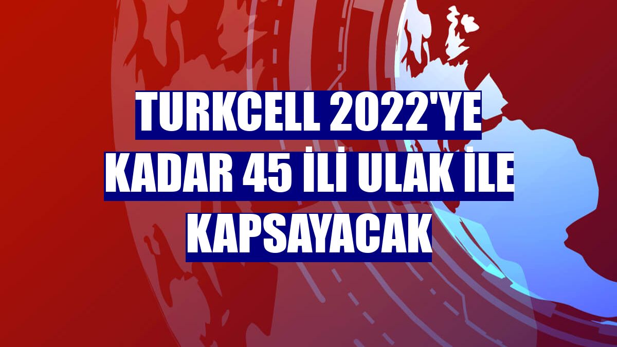 Turkcell 2022'ye kadar 45 ili ULAK ile kapsayacak