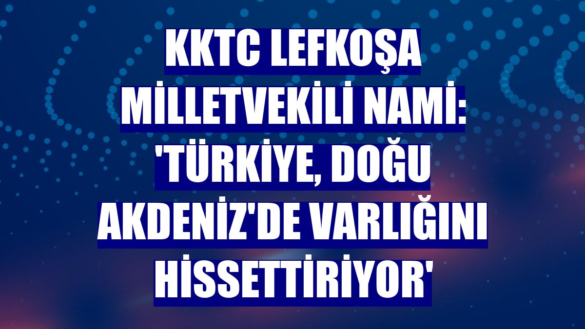 KKTC Lefkoşa Milletvekili Nami: 'Türkiye, Doğu Akdeniz'de varlığını hissettiriyor'