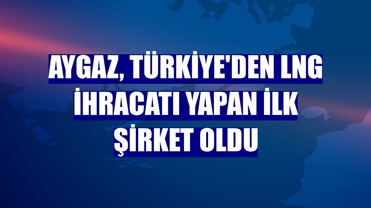 Aygaz, Türkiye'den LNG ihracatı yapan ilk şirket oldu