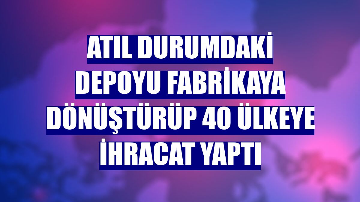 Atıl durumdaki depoyu fabrikaya dönüştürüp 40 ülkeye ihracat yaptı