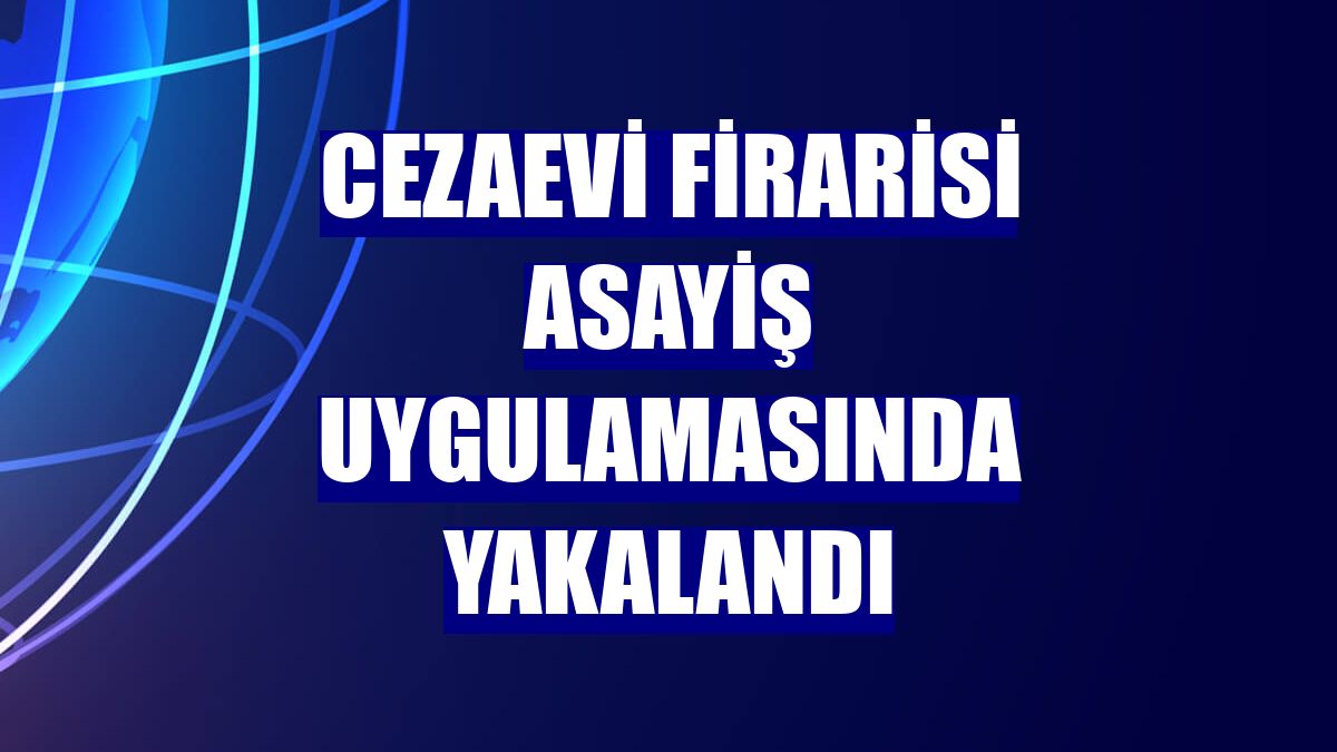 Cezaevi firarisi asayiş uygulamasında yakalandı