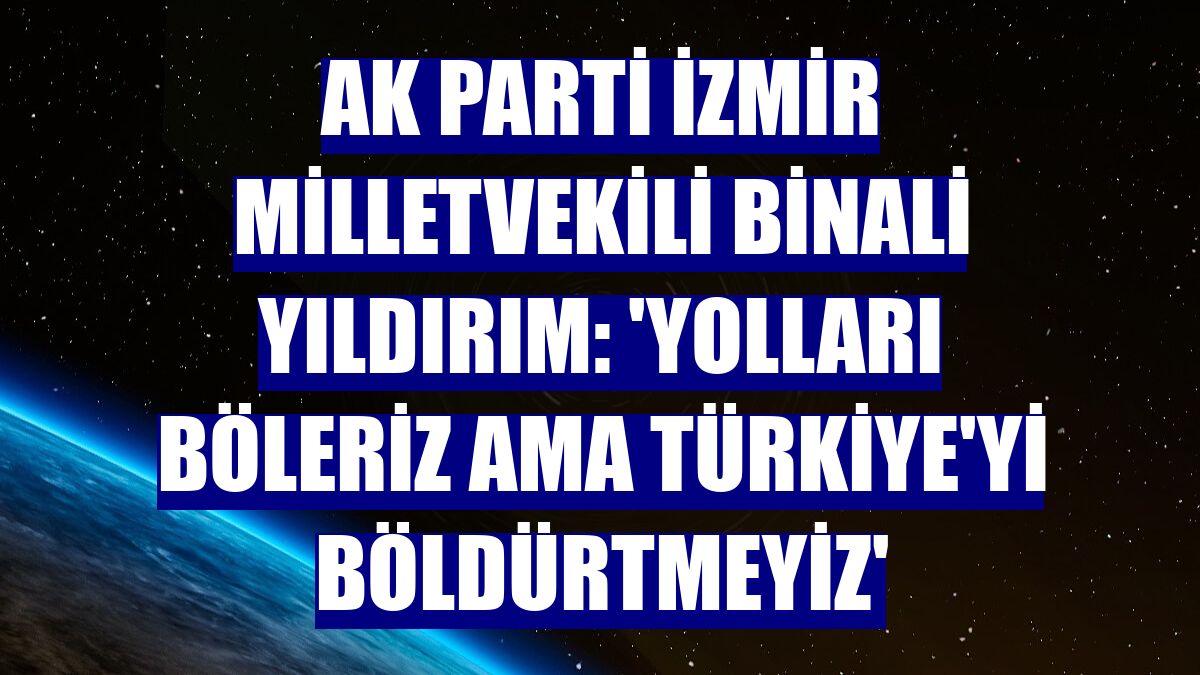 AK Parti İzmir Milletvekili Binali Yıldırım: 'Yolları böleriz ama Türkiye'yi böldürtmeyiz'