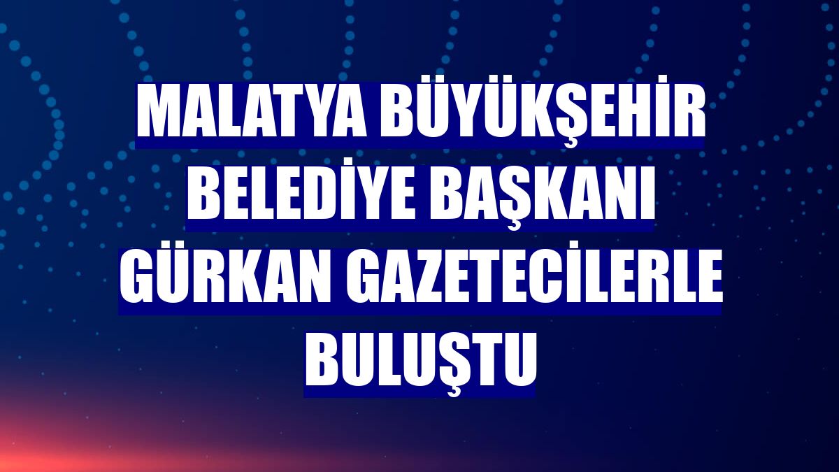 Malatya Büyükşehir Belediye Başkanı Gürkan gazetecilerle buluştu