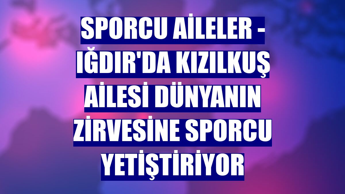 SPORCU AİLELER - Iğdır'da Kızılkuş ailesi dünyanın zirvesine sporcu yetiştiriyor