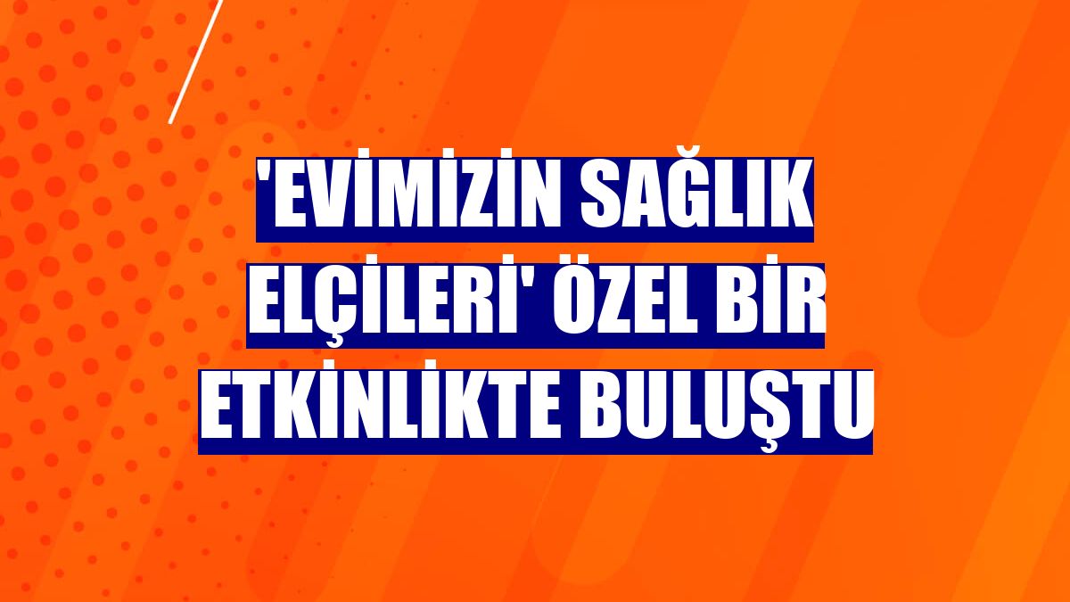 'Evimizin Sağlık Elçileri' özel bir etkinlikte buluştu