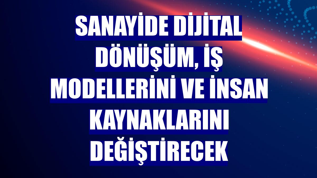 Sanayide dijital dönüşüm, iş modellerini ve insan kaynaklarını değiştirecek