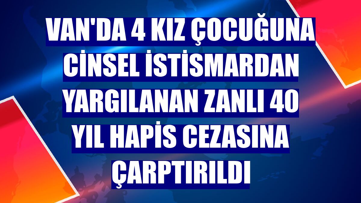 Van'da 4 kız çocuğuna cinsel istismardan yargılanan zanlı 40 yıl hapis cezasına çarptırıldı