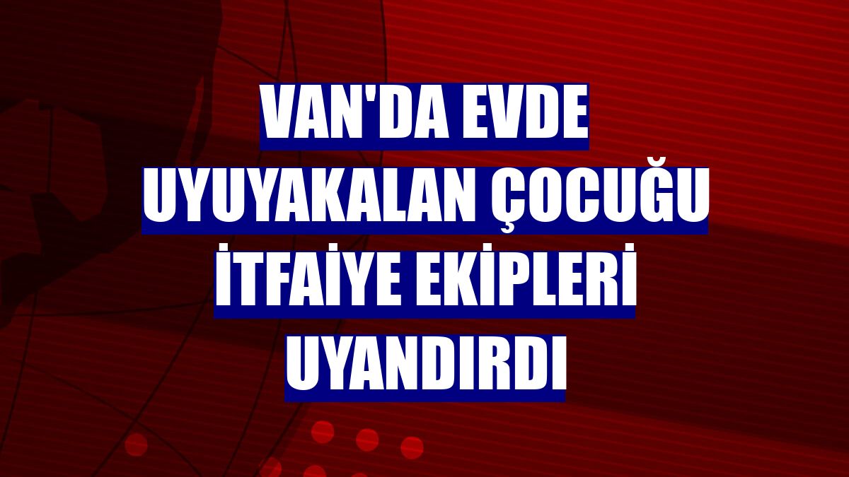 Van'da evde uyuyakalan çocuğu itfaiye ekipleri uyandırdı