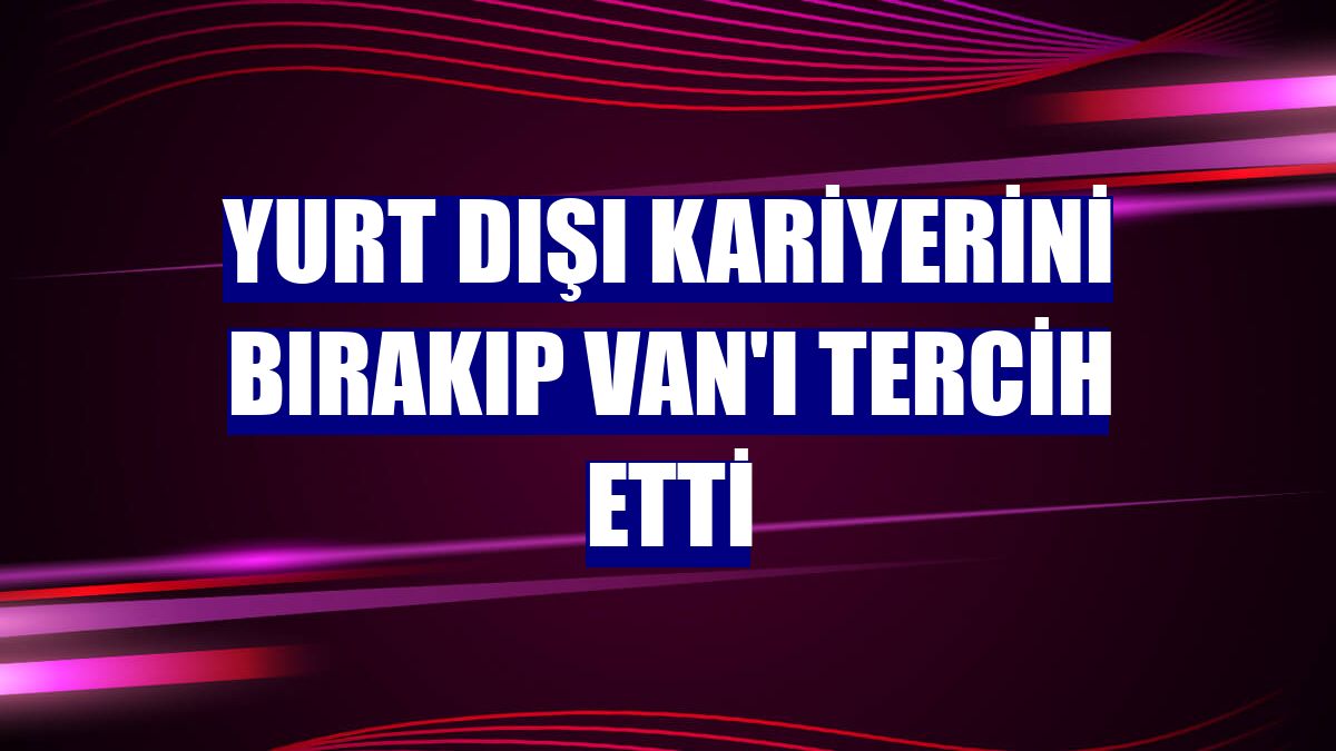 Yurt dışı kariyerini bırakıp Van'ı tercih etti