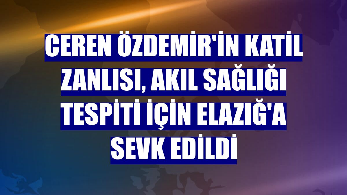Ceren Özdemir'in katil zanlısı, akıl sağlığı tespiti için Elazığ'a sevk edildi