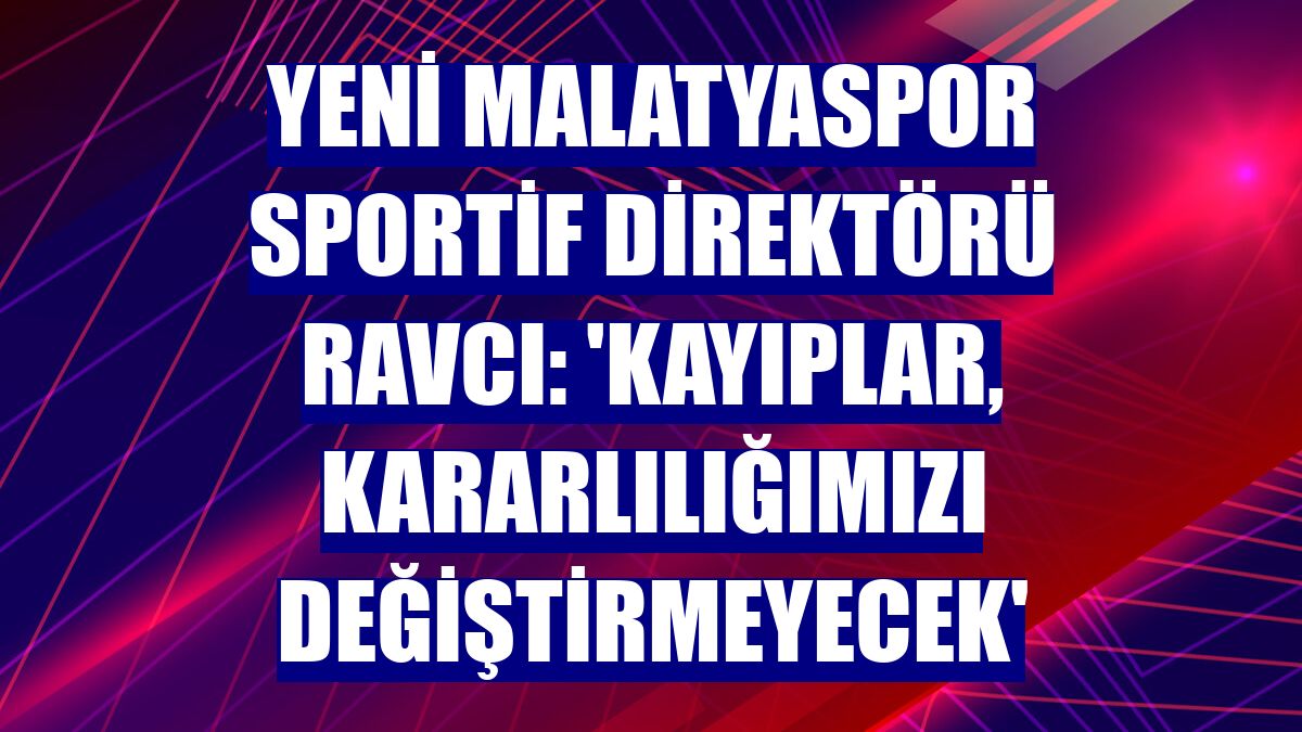 Yeni Malatyaspor Sportif Direktörü Ravcı: 'Kayıplar, kararlılığımızı değiştirmeyecek'