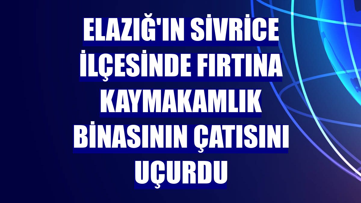 Elazığ'ın Sivrice ilçesinde fırtına kaymakamlık binasının çatısını uçurdu