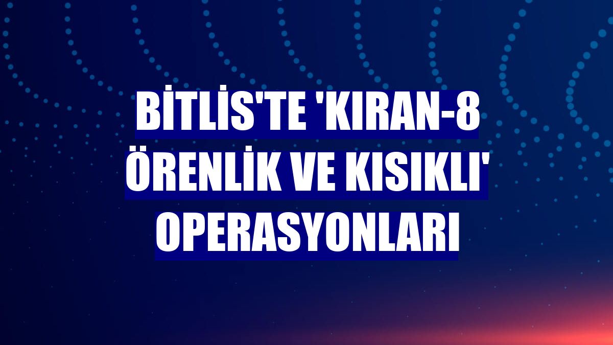Bitlis'te 'Kıran-8 Örenlik ve Kısıklı' operasyonları