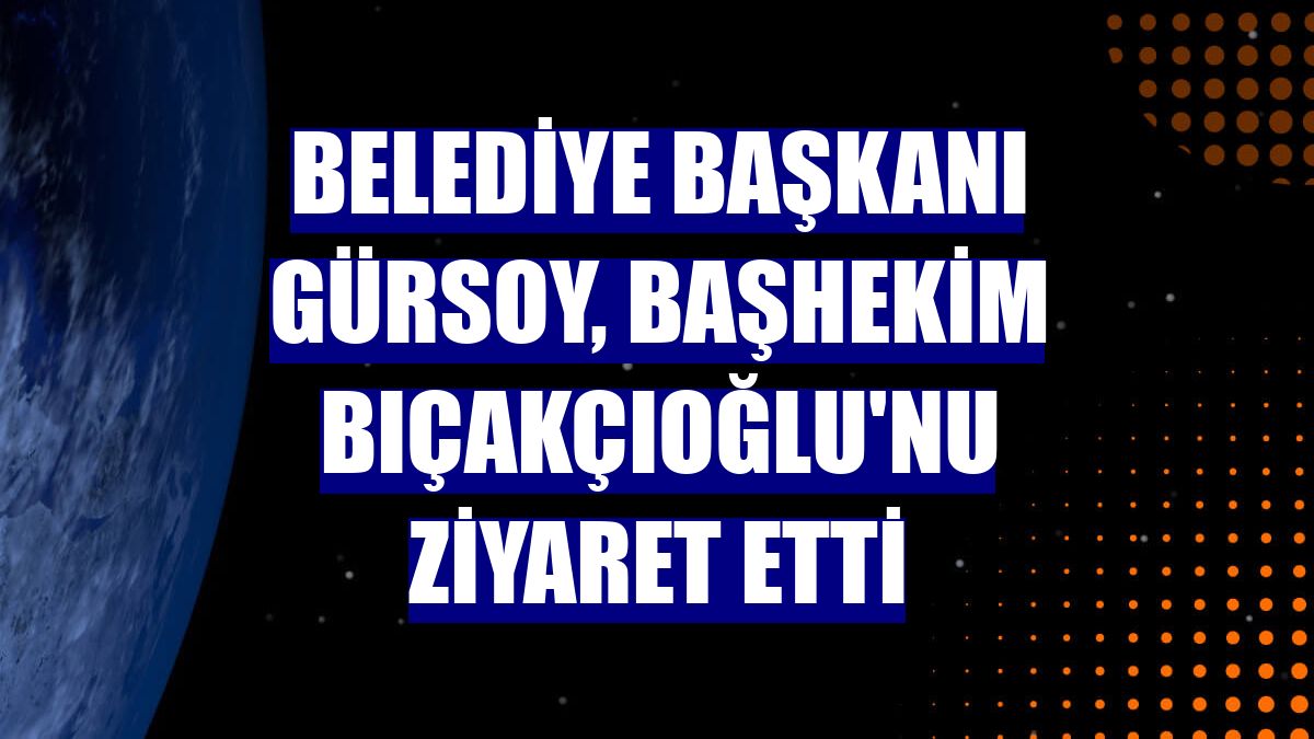 Belediye Başkanı Gürsoy, Başhekim Bıçakçıoğlu'nu ziyaret etti