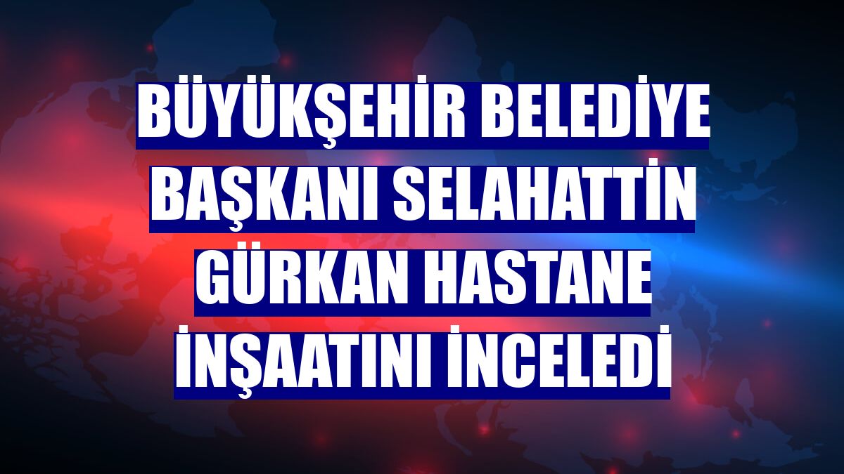 Büyükşehir Belediye Başkanı Selahattin Gürkan hastane inşaatını inceledi