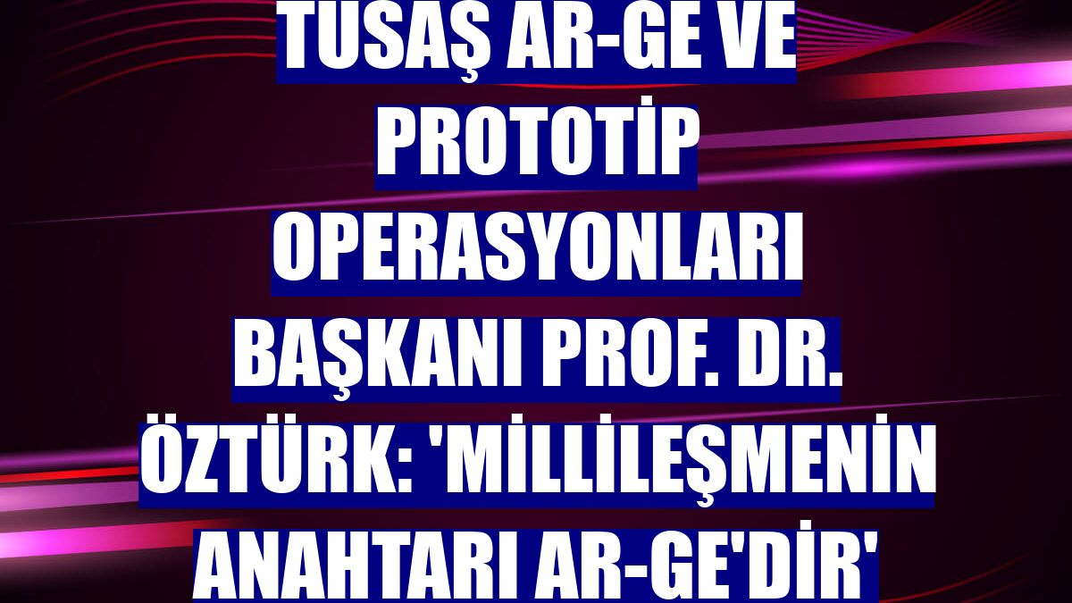 TUSAŞ Ar-Ge ve Prototip Operasyonları Başkanı Prof. Dr. Öztürk: 'Millileşmenin anahtarı Ar-Ge'dir'
