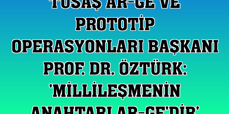 TUSAŞ Ar-Ge ve Prototip Operasyonları Başkanı Prof. Dr. Öztürk: 'Millileşmenin anahtarı Ar-Ge'dir'