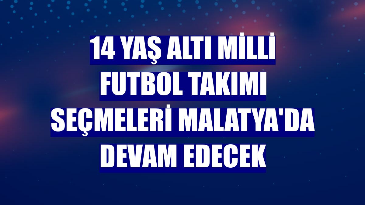 14 Yaş Altı Milli Futbol Takımı seçmeleri Malatya'da devam edecek
