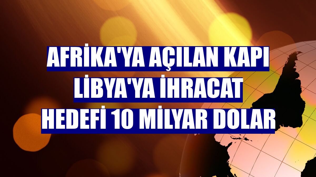 Afrika'ya açılan kapı Libya'ya ihracat hedefi 10 milyar dolar