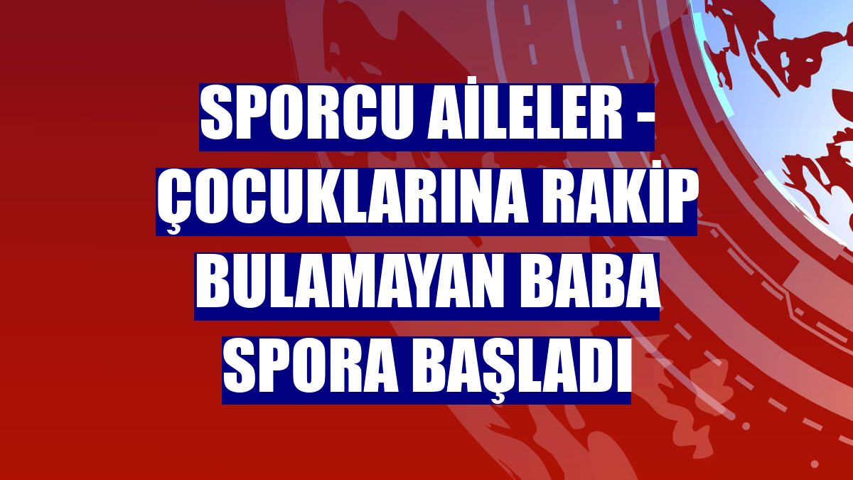 SPORCU AİLELER - Çocuklarına rakip bulamayan baba spora başladı