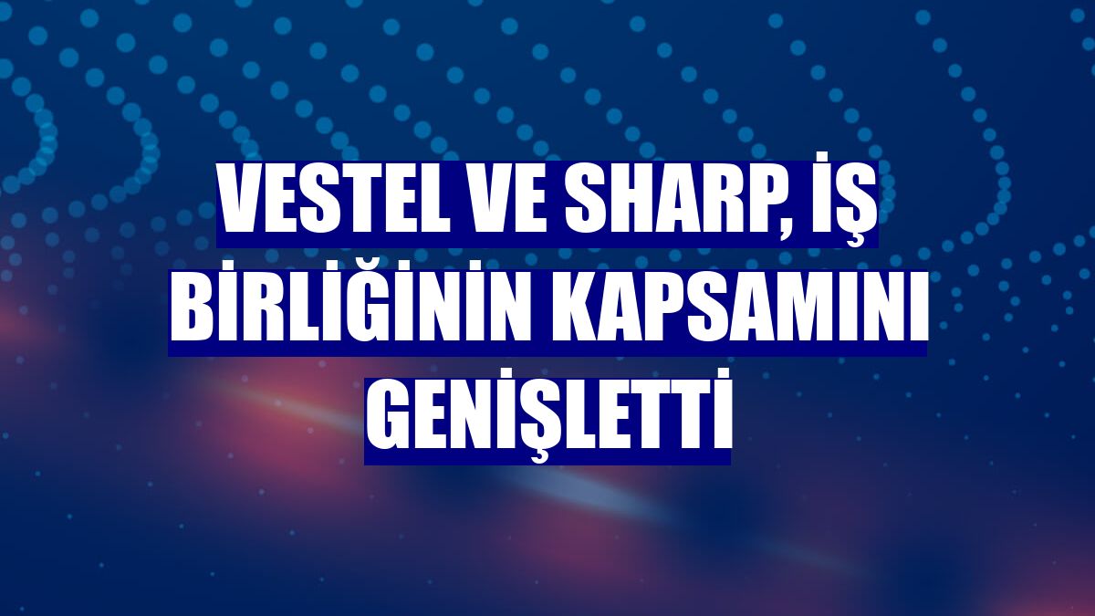 Vestel ve Sharp, iş birliğinin kapsamını genişletti