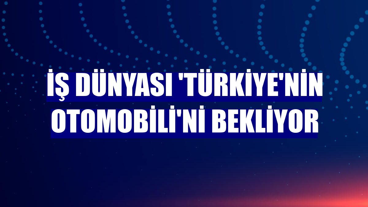 İş dünyası 'Türkiye'nin Otomobili'ni bekliyor