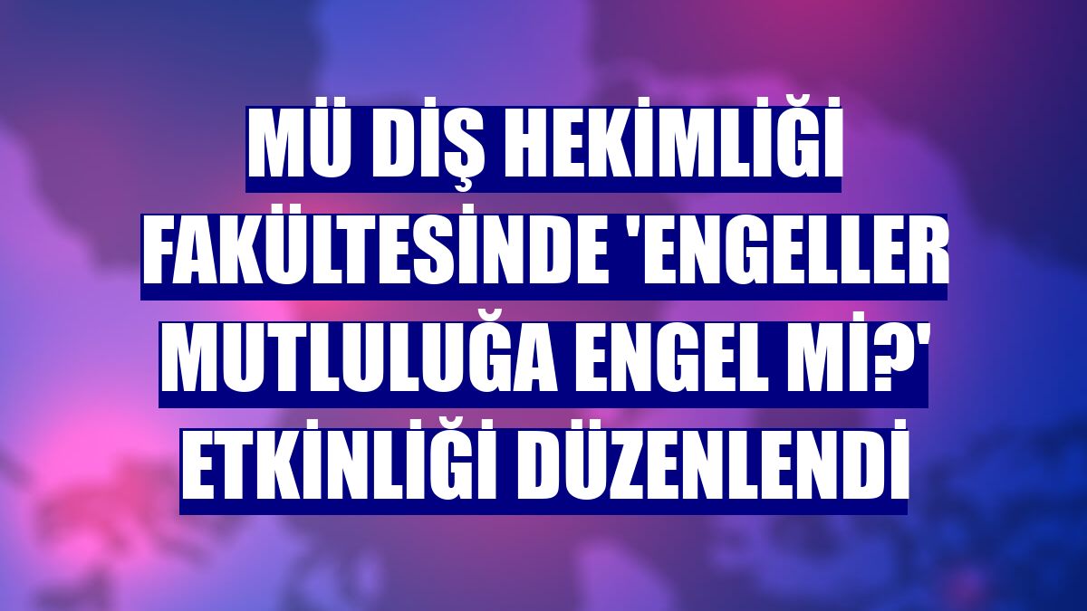 MÜ Diş Hekimliği Fakültesinde 'Engeller Mutluluğa Engel mi?' etkinliği düzenlendi