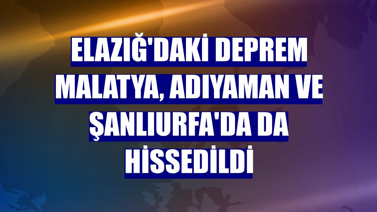 Elazığ'daki deprem Malatya, Adıyaman ve Şanlıurfa'da da hissedildi