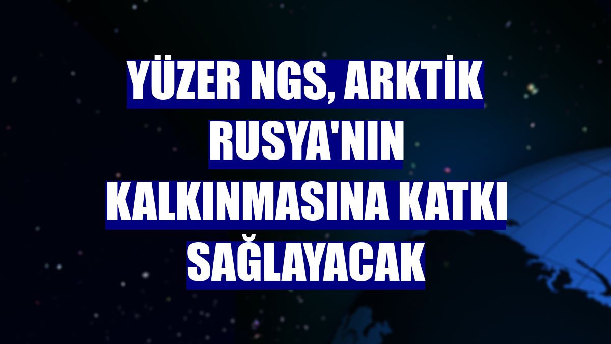 Yüzer NGS, Arktik Rusya'nın kalkınmasına katkı sağlayacak