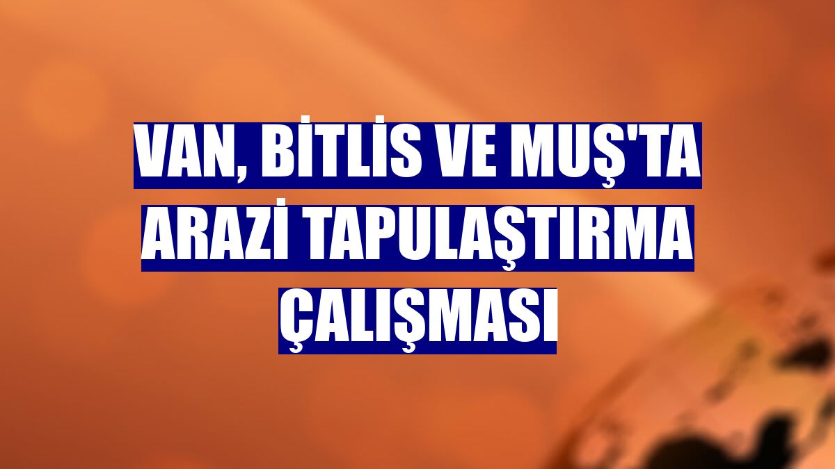 Van, Bitlis ve Muş'ta arazi tapulaştırma çalışması