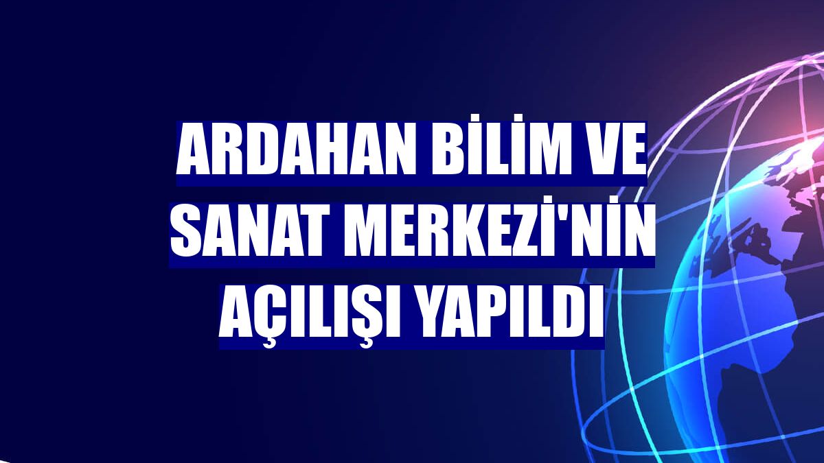 Ardahan Bilim ve Sanat Merkezi'nin açılışı yapıldı
